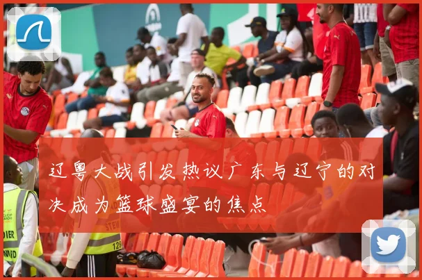辽粤大战引发热议广东与辽宁的对决成为篮球盛宴的焦点