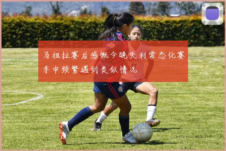 马祖拉赛后感慨今晚失利常态化赛季中频繁遇到类似情况