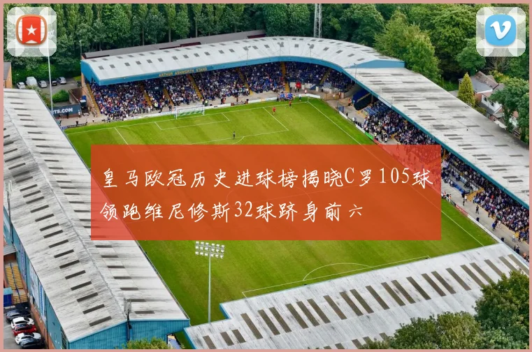 皇马欧冠历史进球榜揭晓C罗105球领跑维尼修斯32球跻身前六