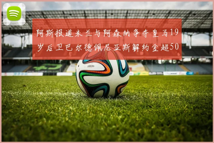 阿斯报道米兰与阿森纳争夺皇马19岁后卫巴尔德佩尼亚斯解约金超5000万
