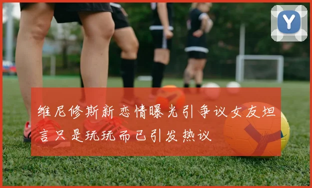 维尼修斯新恋情曝光引争议女友坦言只是玩玩而已引发热议