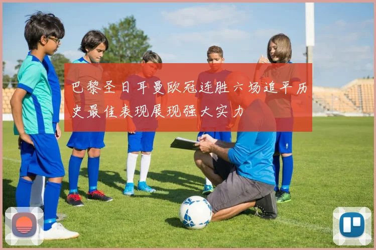 巴黎圣日耳曼欧冠连胜六场追平历史最佳表现展现强大实力