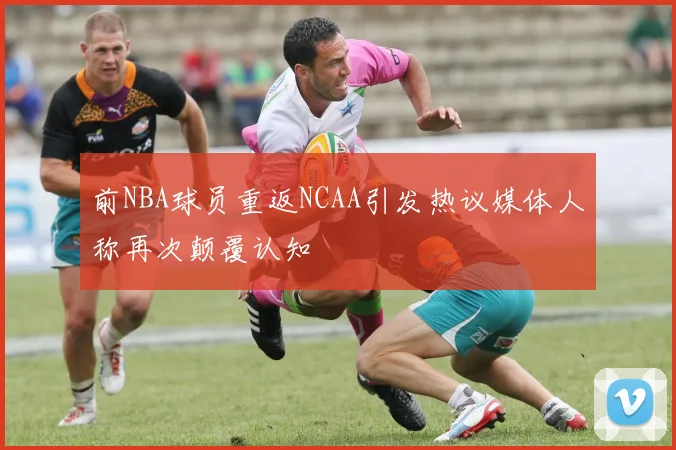 前NBA球员重返NCAA引发热议媒体人称再次颠覆认知