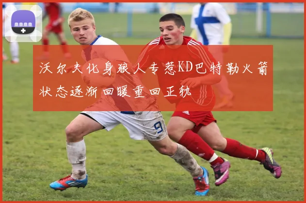 沃尔夫化身狼人专惹KD巴特勒火箭状态逐渐回暖重回正轨
