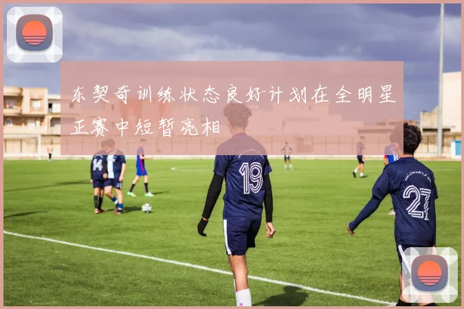 东契奇训练状态良好计划在全明星正赛中短暂亮相