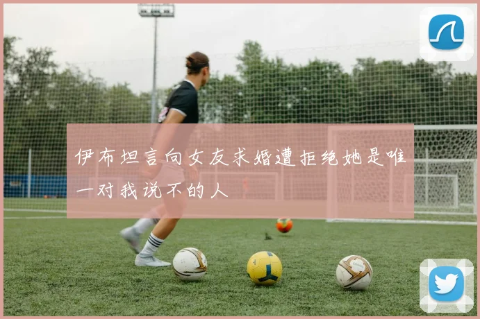伊布坦言向女友求婚遭拒绝她是唯一对我说不的人