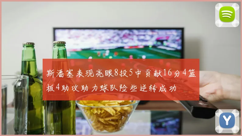 斯潘塞表现亮眼8投5中贡献16分4篮板4助攻助力球队险些逆转成功