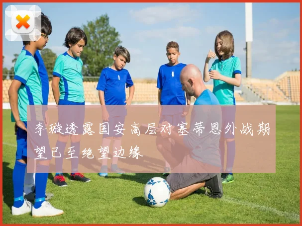 李璇透露国安高层对塞蒂恩外战期望已至绝望边缘