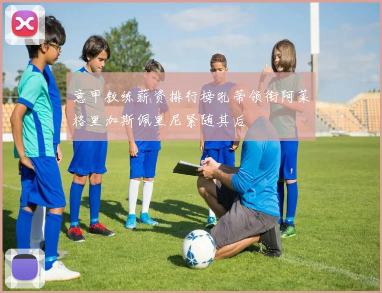意甲教练薪资排行榜孔蒂领衔阿莱格里加斯佩里尼紧随其后