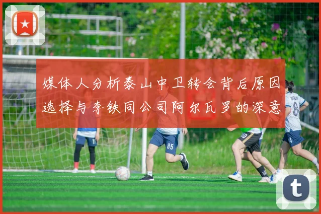 媒体人分析泰山中卫转会背后原因选择与李铁同公司阿尔瓦罗的深意