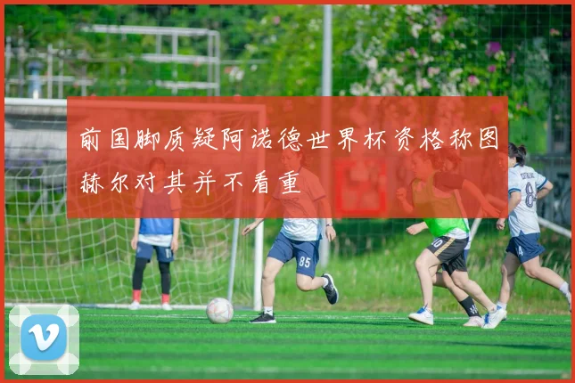 前国脚质疑阿诺德世界杯资格称图赫尔对其并不看重