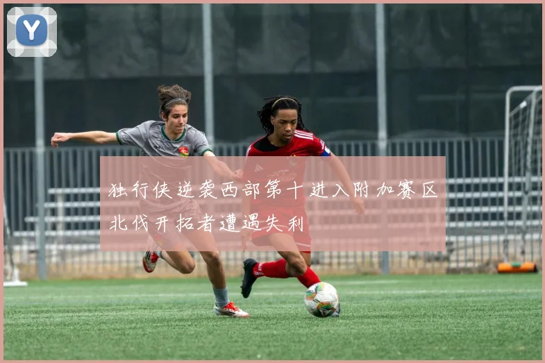 独行侠逆袭西部第十进入附加赛区北伐开拓者遭遇失利