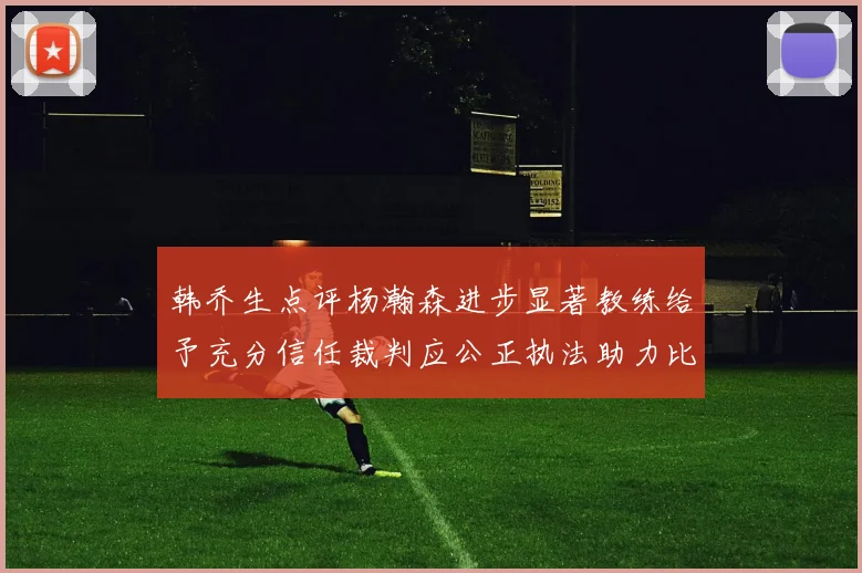 韩乔生点评杨瀚森进步显著教练给予充分信任裁判应公正执法助力比赛发展
